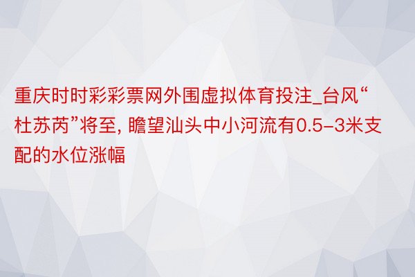 重庆时时彩彩票网外围虚拟体育投注_台风“杜苏芮”将至, 瞻望汕头中小河流有0.5-3米支配的水位涨幅