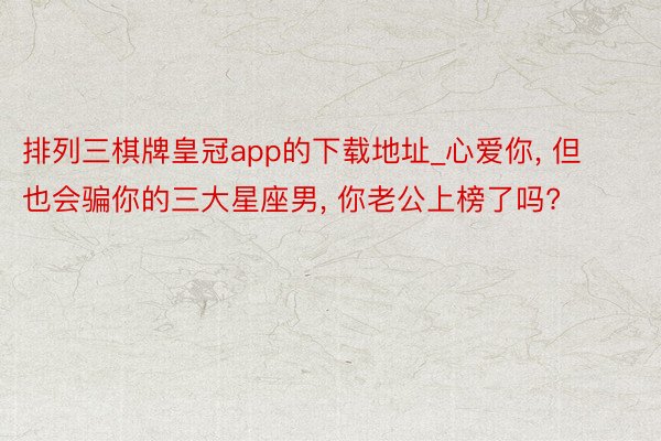 排列三棋牌皇冠app的下载地址_心爱你， 但也会骗你的三大星座男， 你老公上榜了吗?