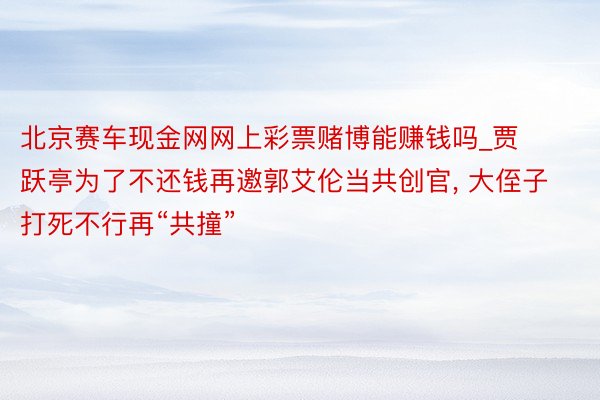 北京赛车现金网网上彩票赌博能赚钱吗_贾跃亭为了不还钱再邀郭艾伦当共创官, 大侄子打死不行再“共撞”