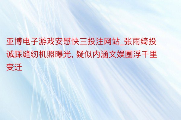 亚博电子游戏安慰快三投注网站_张雨绮投诚踩缝纫机照曝光, 疑似内涵文娱圈浮千里变迁