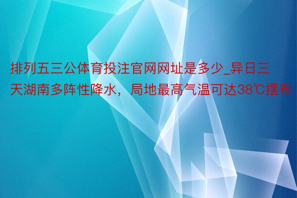 排列五三公体育投注官网网址是多少_异日三天湖南多阵性降水，局地最高气温可达38℃摆布