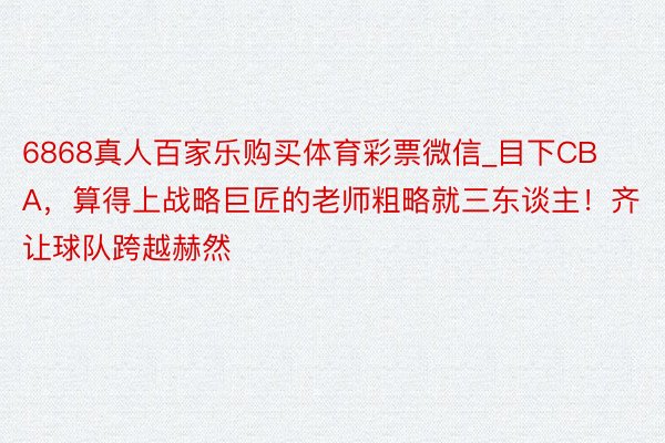 6868真人百家乐购买体育彩票微信_目下CBA，算得上战略巨匠的老师粗略就三东谈主！齐让球队跨越赫然