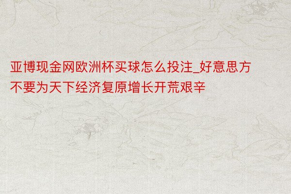 亚博现金网欧洲杯买球怎么投注_好意思方不要为天下经济复原增长开荒艰辛