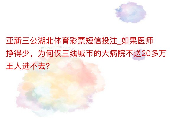 亚新三公湖北体育彩票短信投注_如果医师挣得少，为何仅三线城市的大病院不送20多万王人进不去？