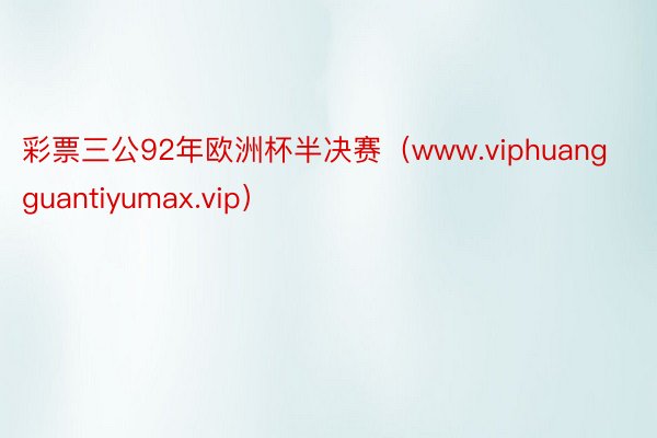 彩票三公92年欧洲杯半决赛（www.viphuangguantiyumax.vip）