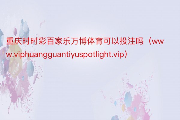 重庆时时彩百家乐万博体育可以投注吗（www.viphuangguantiyuspotlight.vip）