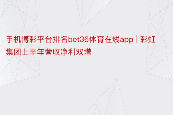 手机博彩平台排名bet36体育在线app | 彩虹集团上半年营收净利双增