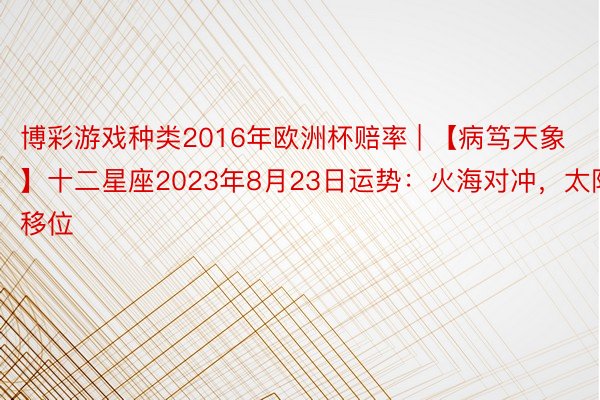 博彩游戏种类2016年欧洲杯赔率 | 【病笃天象】十二星座2023年8月23日运势：火海对冲，太阳移位