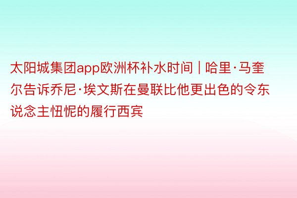 太阳城集团app欧洲杯补水时间 | 哈里·马奎尔告诉乔尼·埃文斯在曼联比他更出色的令东说念主忸怩的履行西宾