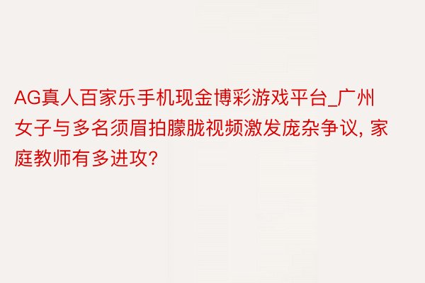 AG真人百家乐手机现金博彩游戏平台_广州女子与多名须眉拍朦胧视频激发庞杂争议, 家庭教师有多进攻?