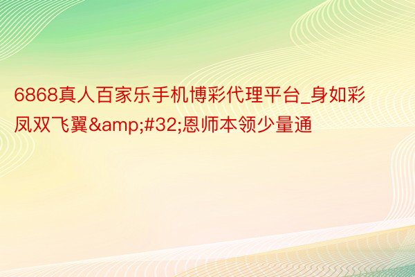 6868真人百家乐手机博彩代理平台_身如彩凤双飞翼&#32;恩师本领少量通