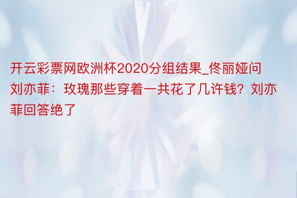 开云彩票网欧洲杯2020分组结果_佟丽娅问刘亦菲：玫瑰那些穿着一共花了几许钱？刘亦菲回答绝了