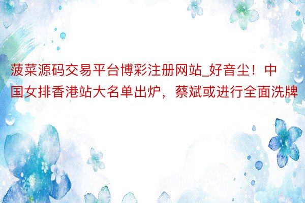 菠菜源码交易平台博彩注册网站_好音尘！中国女排香港站大名单出炉，蔡斌或进行全面洗牌