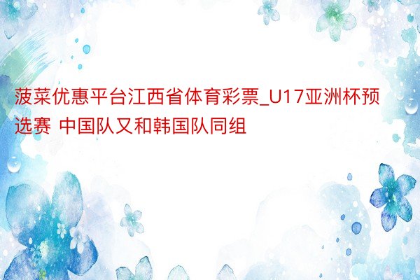 菠菜优惠平台江西省体育彩票_U17亚洲杯预选赛 中国队又和韩国队同组