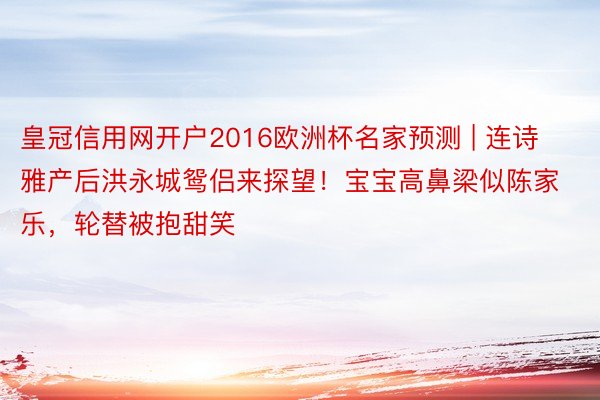 皇冠信用网开户2016欧洲杯名家预测 | 连诗雅产后洪永城鸳侣来探望！宝宝高鼻梁似陈家乐，轮替被抱甜笑