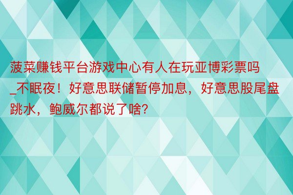 菠菜赚钱平台游戏中心有人在玩亚博彩票吗_不眠夜！好意思联储暂停加息，好意思股尾盘跳水，鲍威尔都说了啥？