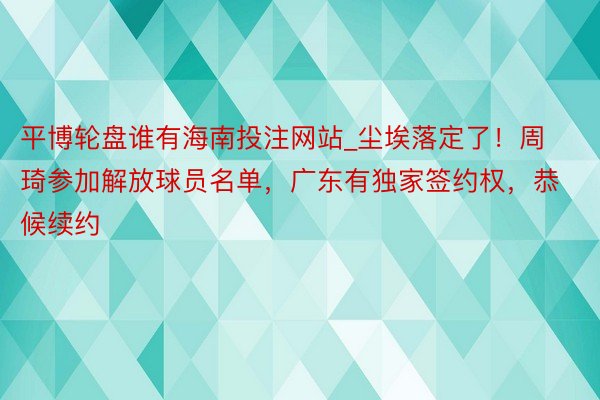 平博轮盘谁有海南投注网站_尘埃落定了！周琦参加解放球员名单，广东有独家签约权，恭候续约