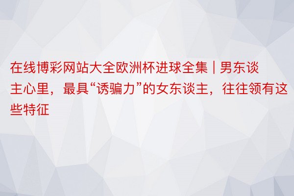 在线博彩网站大全欧洲杯进球全集 | 男东谈主心里，最具“诱骗力”的女东谈主，往往领有这些特征