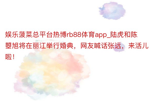 娱乐菠菜总平台热博rb88体育app_陆虎和陈曌旭将在丽江举行婚典，网友喊话张远，来活儿啦！