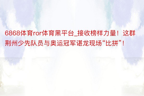 6868体育ror体育黑平台_接收榜样力量！这群荆州少先队员与奥运冠军谌龙现场“比拼”！