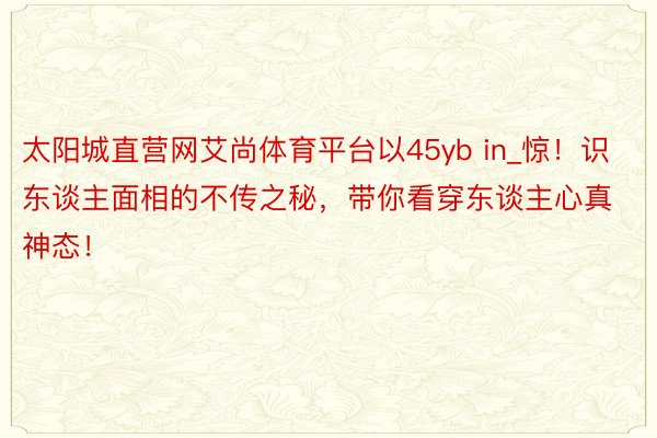 太阳城直营网艾尚体育平台以45yb in_惊！识东谈主面相的不传之秘，带你看穿东谈主心真神态！