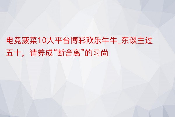 电竞菠菜10大平台博彩欢乐牛牛_东谈主过五十，请养成“断舍离”的习尚