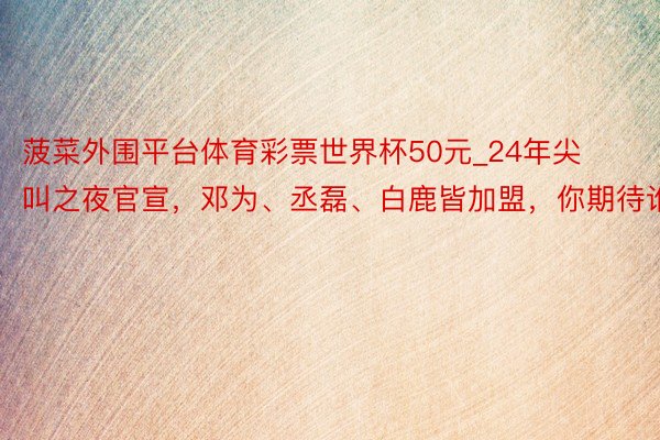 菠菜外围平台体育彩票世界杯50元_24年尖叫之夜官宣，邓为、丞磊、白鹿皆加盟，你期待谁