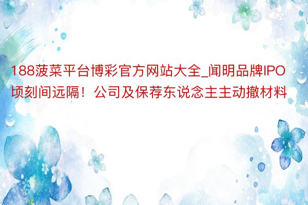 188菠菜平台博彩官方网站大全_闻明品牌IPO顷刻间远隔！公司及保荐东说念主主动撤材料