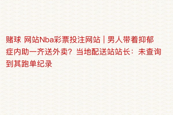 赌球 网站Nba彩票投注网站 | 男人带着抑郁症内助一齐送外卖？当地配送站站长：未查询到其跑单纪录