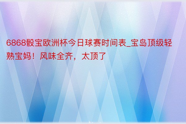 6868骰宝欧洲杯今日球赛时间表_宝岛顶级轻熟宝妈！风味全齐，太顶了