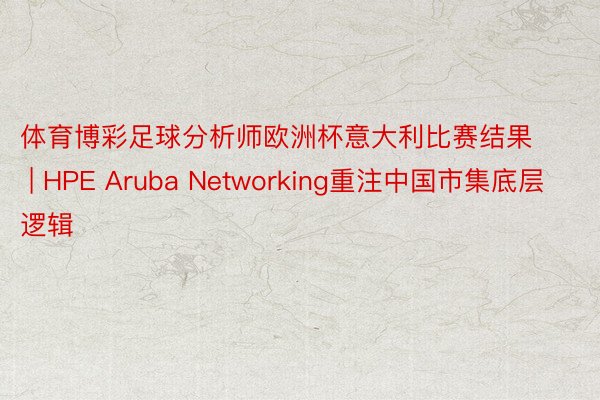 体育博彩足球分析师欧洲杯意大利比赛结果 | HPE Aruba Networking重注中国市集底层逻辑