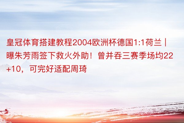 皇冠体育搭建教程2004欧洲杯德国1:1荷兰 | 曝朱芳雨签下救火外助!曾并吞三赛季场均22+10,可完好适配周琦